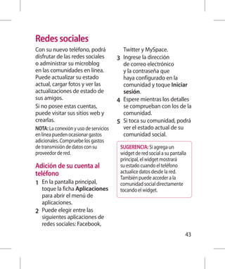 Redes sociales
Con su nuevo teléfono, podrá             Twitter y MySpace.
disfrutar de las redes sociales        3 	 Ingrese la dirección
o administrar su microblog                 de correo electrónico
en las comunidades en línea.               y la contraseña que
Puede actualizar su estado                 haya configurado en la
actual, cargar fotos y ver las             comunidad y toque Iniciar
actualizaciones de estado de               sesión.
sus amigos.                            4 	 Espere mientras los detalles
Si no posee estas cuentas,                 se comprueban con los de la
puede visitar sus sitios web y             comunidad.
crearlas.                              5 	 Si toca su comunidad, podrá
NOTA: La conexión y uso de servicios       ver el estado actual de su
en línea pueden ocasionar gastos           comunidad social.
adicionales. Compruebe los gastos
de transmisión de datos con su          SUGERENCIA: Si agrega un
proveedor de red.                       widget de red social a su pantalla
                                        principal, el widget mostrará
Adición de su cuenta al                 su estado cuando el teléfono
teléfono                                actualice datos desde la red.
                                        También puede acceder a la
1 	 En la pantalla principal,           comunidad social directamente
    toque la ficha Aplicaciones         tocando el widget.
    para abrir el menú de
    aplicaciones.
2 	 Puede elegir entre las
    siguientes aplicaciones de
    redes sociales: Facebook,
                                                                         43
 