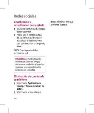 Redes sociales
Visualización y                        desee eliminar y toque
actualización de su estado             Eliminar cuenta.
1 	 Elija una comunidad a la que
  desee acceder.
2 	 Podrá ver el estado actual
   de su comunidad social y
   actualizar el estado actual
   con comentarios o cargando
   fotos.
NOTA: Esto depende de los
servicios de red.

 SUGERENCIA: Puede utilizar la
 información sobre los amigos
 únicamente en el sitio de las redes
 sociales o sincronizar todos los
 datos con los contactos.

Eliminación de cuentas de
su teléfono
1 	 Seleccione Aplicaciones,
    Config. y Sincronización de
    datos.
2 	 Seleccione la cuenta que

44
 