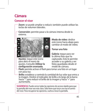 Cámara
Conocer el visor
   Zoom: se puede ampliar o reducir, también puede utilizar las
   teclas de volumen laterales.
   Conversión: permite pasar a la cámara interna desde la
   externa.

                                             Modo de video: deslice
                                             este icono hacia abajo para
                                             cambiar al modo de video.
                                             Tomar una foto
                                         Galería: toque para ver
                                         la última foto que ha
   Ajustes: toque este icono             capturado. Esto le permite
   para abrir el menú de                 acceder a su galería y ver
   ajustes. Consulte Utilizar la         fotos guardadas desde el
   configuración avanzada.               modo de cámara.
   Flash: permite activar el flash para tomar una foto en un lugar
   con poca luz.
   Brillo: establece y controla la cantidad de luz solar que entra a
   la imagen. Deslice el indicador de brillo a lo largo de la barra:
   hacia “-” para reducir el brillo de la imagen y hacia “+” para
   aumentarlo.
 SUGERENCIA: Puede cerrar todas las opciones de acceso rápido para que
 la pantalla del visor sea más clara. Sólo tiene que tocar una vez el centro
 del visor. Para recuperar las opciones, vuelva a tocar la pantalla.

                                                                               45
 
