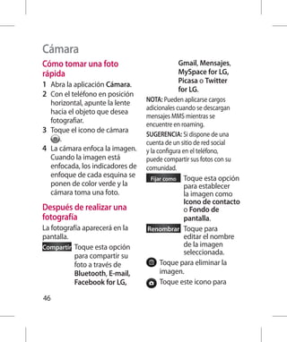 Cámara
Cómo tomar una foto                              Gmail, Mensajes,
rápida                                           MySpace for LG,
1 	 Abra la aplicación Cámara.                   Picasa o Twitter
                                                 for LG.
2 	 Con el teléfono en posición
    horizontal, apunte la lente    NOTA: Pueden aplicarse cargos
                                   adicionales cuando se descargan
    hacia el objeto que desea
                                   mensajes MMS mientras se
    fotografiar.                   encuentre en roaming.
3 	 Toque el icono de cámara       SUGERENCIA: Si dispone de una
       .                           cuenta de un sitio de red social
4 	 La cámara enfoca la imagen.    y la configura en el teléfono,
    Cuando la imagen está          puede compartir sus fotos con su
    enfocada, los indicadores de   comunidad.
    enfoque de cada esquina se      Fijar como oque esta opción
                                               T
    ponen de color verde y la                  para establecer
    cámara toma una foto.                      la imagen como
                                               Icono de contacto
Después de realizar una                        o Fondo de
fotografía                                     pantalla.
La fotografía aparecerá en la      Renombrar  oque para
                                               T
pantalla.                                      editar el nombre
Compartir  oque esta opción
           T                                   de la imagen
           para compartir su                   seleccionada.
           foto a través de           T
                                       oque para eliminar la
           Bluetooth, E-mail,         imagen.
           Facebook for LG,           T
                                       oque este icono para

46
 