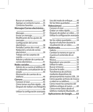 Buscar un contacto.........................35                     Uso del modo de enfoque...........49
  Agregar un contacto nuevo........35                               Ver las fotos guardadas.................49
  Contactos favoritos........................36 Videocámara ...........................51
Mensajes/Correo electrónico... 	                                    Conocer el visor...............................51
	 .................................................37               Grabar un video rápido.................52
  Mensajes.............................................37           Después de grabar un video......52
  Enviar un mensaje...........................37                    Utilizar la configuración avanzada	
  Modificación de los ajustes de                                    		 . .........................................................53
  mensajes.............................................38           Ver los videos guardados.............54
  Configuración del correo                                          Ajustar el volumen durante la
  electrónico.........................................38            visualización de un video.............54
  Pantalla Cuentas de e-mail..........39 Multimedia...............................55
  Redacción y envío de correo                                       Galería..................................................55
  electrónico.........................................39            Cambiar la manera en que se
  Trabajo con las carpetas de                                       muestra el contenido de un
  cuenta..................................................41        álbum...................................................56
  Adición y edición de cuentas de                                   Música..................................................56
  correo electrónico...........................41                   Reproducir una canción...............56
Redes sociales..........................43                          Utilizar la radio..................................57
  Adición de su cuenta al teléfono.43                               Buscar emisoras...............................58
  Visualización y actualización de su                               Escuchar la radio..............................58
  estado .................................................44        Transferencia de archivos
  Eliminación de cuentas de su                                      mediante dispositivos de
  teléfono...............................................44         almacenamiento masivo USB....59
Cámara......................................45                      Cómo guardar archivos de música
  Conocer el visor...............................45                 o video en su teléfono...................59
  Cómo tomar una foto rápida ....46                                 Cómo mover los contactos del
  Después de realizar una fotografía	                               teléfono antiguo al nuevo...........60
  		 . .........................................................46  Cómo enviar datos desde el
  Utilizar la configuración avanzada	                               teléfono mediante Bluetooth.....61
  		 . .........................................................47 Aplicaciones de Google.........63
                                                                                                                              3
 