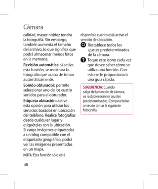 Cámara
calidad, mayor nitidez tendrá       disponible cuanto está activo el
la fotografía. Sin embargo,         servicio de ubicación.
también aumenta el tamaño                R
                                          establece todos los
del archivo, lo que significa que        ajustes predeterminados
podrá almacenar menos fotos              de la cámara.
en la memoria.                           T
                                          oque este icono cada vez
Revisión automática: si activa           que desee saber cómo se
esta función, se mostrará la             utiliza una función. Con
fotografía que acaba de tomar            esto se le proporcionará
automáticamente.                         una guía rápida.
Sonido obturador: permite            SUGERENCIA: Cuando
seleccionar uno de los cuatro        salga de la función de cámara,
sonidos para el obturador.           se restablecerán los ajustes
Etiqueta ubicación: active           predeterminados. Compruébelos
esta opción para utilizar los        antes de tomar la siguiente
servicios basados en ubicación       fotografía.
del teléfono. Realice fotografías
desde cualquier lugar y
etiquételas con la ubicación.
Si carga imágenes etiquetadas
a un blog compatible con el
etiquetado geográfico, podrá
ver las imágenes presentadas
en un mapa.
NOTA: Esta función sólo está

48
 