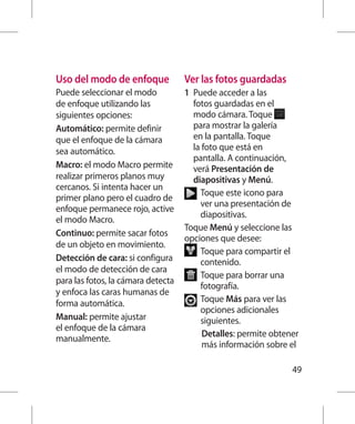 Uso del modo de enfoque             Ver las fotos guardadas
Puede seleccionar el modo           1  uede acceder a las
                                      P
de enfoque utilizando las             fotos guardadas en el
siguientes opciones:                  modo cámara. Toque
Automático: permite definir           para mostrar la galería
que el enfoque de la cámara           en la pantalla. Toque
sea automático.                       la foto que está en
                                      pantalla. A continuación,
Macro: el modo Macro permite          verá Presentación de
realizar primeros planos muy          diapositivas y Menú.
cercanos. Si intenta hacer un
                                         T
                                          oque este icono para
primer plano pero el cuadro de
                                         ver una presentación de
enfoque permanece rojo, active
                                         diapositivas.
el modo Macro.
                                    Toque Menú y seleccione las
Continuo: permite sacar fotos
                                    opciones que desee:
de un objeto en movimiento.
                                         T
                                          oque para compartir el
Detección de cara: si configura          contenido.
el modo de detección de cara
                                         T
                                          oque para borrar una
para las fotos, la cámara detecta
                                         fotografía.
y enfoca las caras humanas de
forma automática.                         oque Más para ver las
                                         T
                                         opciones adicionales
Manual: permite ajustar                  siguientes.
el enfoque de la cámara
                                          Detalles: permite obtener
manualmente.
                                          más información sobre el

                                                                 49
 