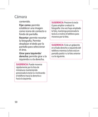 Cámara
     contenido.                       SUGERENCIA: Presione la tecla
     Fijar como: permite              G para ampliar o reducir la
     establecer una imagen            fotografía. Una vez haya ampliado
     como icono de contacto o         la foto, mantenga presionada la
     fondo de pantalla.               tecla G e incline el teléfono para
     Recortar: permite recortar       moverse por la foto.
     la fotografía. Permite
     desplazar el dedo por la         SUGERENCIA: Si da un golpecito
     pantalla para seleccionar        en el lado derecho o izquierdo del
     el área.                         teléfono mientras la foto está en
     Girar para izquierda/            pantalla podrá ir a la foto anterior
     derecha: permite girar a la      o a la siguiente.
     izquierda o a la derecha.
 SUGERENCIA: Puede moverse
 rápidamente por la lista de
 miniaturas manteniendo
 presionada la tecla G e inclinando
 el teléfono hacia la derecha o
 hacia la izquierda.




50
 