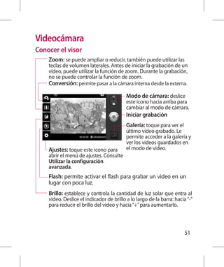 Videocámara
Conocer el visor
    Zoom: se puede ampliar o reducir, también puede utilizar las
    teclas de volumen laterales. Antes de iniciar la grabación de un
    video, puede utilizar la función de zoom. Durante la grabación,
    no se puede controlar la función de zoom.
    Conversión: permite pasar a la cámara interna desde la externa.

                                          Modo de cámara: deslice
                                          este icono hacia arriba para
                                          cambiar al modo de cámara.
                                          Iniciar grabación
                                          Galería: toque para ver el
                                          último video grabado. Le
                                          permite acceder a la galería y
                                          ver los videos guardados en
    Ajustes: toque este icono para        el modo de video.
    abrir el menú de ajustes. Consulte
    Utilizar la configuración
    avanzada.
    Flash: permite activar el flash para grabar un video en un
    lugar con poca luz.
    Brillo: establece y controla la cantidad de luz solar que entra al
    video. Deslice el indicador de brillo a lo largo de la barra: hacia “-”
    para reducir el brillo del video y hacia “+” para aumentarlo.



                                                                       51
 