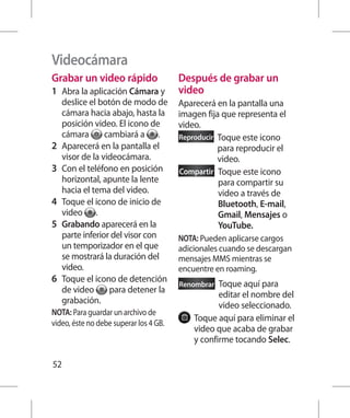 Videocámara
Grabar un video rápido                  Después de grabar un
1 	 Abra la aplicación Cámara y         video
    deslice el botón de modo de         Aparecerá en la pantalla una
    cámara hacia abajo, hasta la        imagen fija que representa el
    posición video. El icono de         video.
    cámara       cambiará a .           Reproducir  oque este icono
                                                   T
2 	 Aparecerá en la pantalla el                    para reproducir el
    visor de la videocámara.                       video.
3 	 Con el teléfono en posición         Compartir  oque este icono
                                                   T
    horizontal, apunte la lente                    para compartir su
    hacia el tema del video.                       video a través de
4 	 Toque el icono de inicio de                    Bluetooth, E-mail,
    video .                                        Gmail, Mensajes o
5 	 Grabando aparecerá en la                       YouTube.
    parte inferior del visor con        NOTA: Pueden aplicarse cargos
    un temporizador en el que           adicionales cuando se descargan
    se mostrará la duración del         mensajes MMS mientras se
    video.                              encuentre en roaming.
6 	 Toque el icono de detención         Renombrar  T
                                                    oque aquí para
    de video      para detener la
                                                   editar el nombre del
    grabación.
                                                   video seleccionado.
NOTA: Para guardar un archivo de
                                            T
                                             oque aquí para eliminar el
video, éste no debe superar los 4 GB.
                                            video que acaba de grabar
                                            y confirme tocando Selec.

52
 