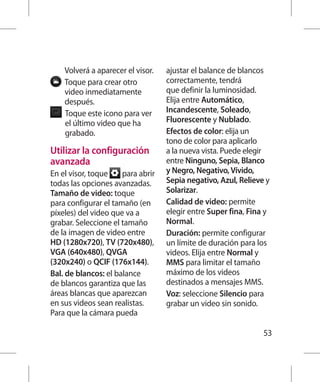 Volverá a aparecer el visor.   ajustar el balance de blancos
    T
     oque para crear otro         correctamente, tendrá
    video inmediatamente           que definir la luminosidad.
    después.                       Elija entre Automático,
    T
     oque este icono para ver     Incandescente, Soleado,
    el último video que ha         Fluorescente y Nublado.
    grabado.                       Efectos de color: elija un
                                   tono de color para aplicarlo
Utilizar la configuración          a la nueva vista. Puede elegir
avanzada                           entre Ninguno, Sepia, Blanco
En el visor, toque    para abrir   y Negro, Negativo, Vívido,
todas las opciones avanzadas.      Sepia negativo, Azul, Relieve y
Tamaño de video: toque             Solarizar.
para configurar el tamaño (en      Calidad de video: permite
píxeles) del video que va a        elegir entre Super fina, Fina y
grabar. Seleccione el tamaño       Normal.
de la imagen de video entre        Duración: permite configurar
HD (1280x720), TV (720x480),       un límite de duración para los
VGA (640x480), QVGA                videos. Elija entre Normal y
(320x240) o QCIF (176x144).        MMS para limitar el tamaño
Bal. de blancos: el balance        máximo de los videos
de blancos garantiza que las       destinados a mensajes MMS.
áreas blancas que aparezcan        Voz: seleccione Silencio para
en sus videos sean realistas.      grabar un video sin sonido.
Para que la cámara pueda

                                                                53
 