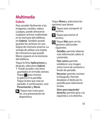 Multimedia
Galería                            Toque Menú y seleccione las
Para acceder fácilmente a las      opciones que desee:
imágenes, sonidos, videos              T
                                        oque para compartir el
y juegos, puede almacenar             archivo.
cualquier archivo multimedia           T
                                        oque para borrar el
en la memoria del teléfono,           archivo.
en Galería. También puede               oque Más para ver las
                                       T
guardar los archivos en una           opciones adicionales
tarjeta de memoria externa. La        siguientes.
ventaja de utilizar una tarjeta         Detalles: permite obtener
de memoria es que puede                 más información sobre el
liberar espacio en la memoria           contenido.
del teléfono.
                                        Fijar como: permite
Toque la ficha Aplicaciones y,          establecer una imagen
después, seleccione Galería.            como icono de contacto o
1  uede acceder a las fotos
   P
                                        fondo de pantalla.
  guardadas en el modo cámara.
  Toque para mostrar                    Recortar: permite recortar
  la galería en la pantalla.            la fotografía. Permite
  Toque la foto que está en             desplazar el dedo por la
  pantalla. A continuación, verá        pantalla para seleccionar
  Presentación y Menú.                  el área.
      T
       oque este icono para            Girar para izquierda/
     ver una presentación de            derecha: permite girar a la
     diapositivas.                      izquierda o a la derecha.

                                                                55
 