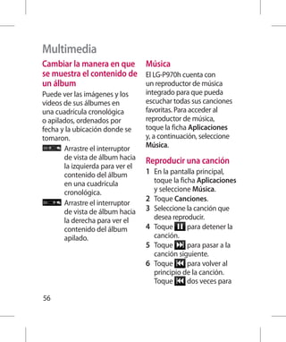Multimedia
Cambiar la manera en que Música
se muestra el contenido de El LG-P970h cuenta con
un álbum                   un reproductor de música
Puede ver las imágenes y los       integrado para que pueda
videos de sus álbumes en           escuchar todas sus canciones
una cuadrícula cronológica         favoritas. Para acceder al
o apilados, ordenados por          reproductor de música,
fecha y la ubicación donde se      toque la ficha Aplicaciones
tomaron.                           y, a continuación, seleccione
        rrastre el interruptor
        A                          Música.
        de vista de álbum hacia    Reproducir una canción
        la izquierda para ver el
        contenido del álbum        1 	 En la pantalla principal,
        en una cuadrícula              toque la ficha Aplicaciones
        cronológica.                   y seleccione Música.
                                   2 	 Toque Canciones.
        rrastre el interruptor
        A
        de vista de álbum hacia    3 	 Seleccione la canción que
        la derecha para ver el         desea reproducir.
        contenido del álbum        4 	 Toque       para detener la
        apilado.                       canción.
                                   5 	 Toque       para pasar a la
                                       canción siguiente.
                                   6 	 Toque       para volver al
                                       principio de la canción.
                                       Toque       dos veces para

56
 