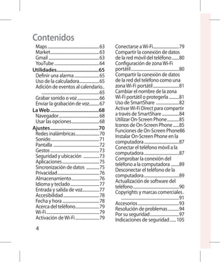 Contenidos
 Maps.....................................................63        Conectarse a Wi-Fi...........................79
 Market..................................................63         Compartir la conexión de datos
 Gmail....................................................63        de la red móvil del teléfono........80
 YouTube..............................................64            Configuración de zona Wi-Fi
Utilidades.................................65
                    .                                               portátil.................................................80
 Definir una alarma..........................65                     Compartir la conexión de datos
 Uso de la calculadora.....................65                       de la red del teléfono como una
 Adición de eventos al calendario..	                                zona Wi-Fi portátil...........................81
 		 . .........................................................65   Cambiar el nombre de la zona
 Grabar sonido o voz.......................66                       Wi-Fi portátil o protegerla...........81
 Enviar la grabación de voz...........67                            Uso de SmartShare . ......................82
La Web.......................................68                     Activar Wi-Fi Direct para compartir
 Navegador.........................................68               a través de SmartShare..................84
 Usar las opciones.............................68                   Utilizar On-Screen Phone.............85
                                                                    Iconos de On-Screen Phone.......85
Ajustes.......................................70                    Funciones de On-Screen Phone.86
 Redes inalámbricas.........................70                      Instalar On-Screen Phone en la
 Sonido..................................................71         computadora....................................87
 Pantalla . .............................................72         Conectar el teléfono móvil a la
 Gestos..................................................73         computadora....................................87
 Seguridad y ubicación .................73                          Comprobar la conexión del
 Aplicaciones......................................75               teléfono a la computadora ........89
 Sincronización de datos ..............75                           Desconectar el teléfono de la
 Privacidad...........................................76            computadora....................................89
 Almacenamiento.............................76                      Actualización de software del
 Idioma y teclado..............................77                   teléfono...............................................90
 Entrada y salida de voz..................77                        Copyrights y marcas comerciales.. 	
 Accesibilidad.....................................78               		 . .........................................................91
 Fecha y hora......................................78               Accesorios..........................................93
 Acerca del teléfono.........................79                     Resolución de problemas............94
 Wi-Fi......................................................79      Por su seguridad..............................97
 Activación de Wi-Fi.........................79                     Indicaciones de seguridad....... 105
   4
 