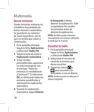 Multimedia
Buscar emisoras                      la búsqueda si desea
Puede sintonizar emisoras en         detener la exploración. Sólo
el teléfono buscándolas de           se guardarán los canales
forma manual o automática.           encontrados antes de
Se guardarán en números              detener la exploración.
de canal específicos, con lo      NOTA: También puede sintonizar
que no tendrá que volver a        manualmente una emisora utilizando
sintonizarlas.                    la rueda que se muestra.
1 	 En la pantalla principal,     Escuchar la radio
    toque la ficha Aplicaciones
    y seleccione Radio FM.        1 	 En la pantalla principal,
                                      toque la ficha Aplicaciones
2 	 Toque la tecla de menú y          y seleccione Radio FM.
    Exploración automática.
                                  2 	 Seleccione el número de
3 	 Si hay canales                    canal de la emisora que
    preestablecidos, aparecerá
                                      desea escuchar.
    un aviso emergente con
    el mensaje Todas las         3 	 Toque los iconos      y
    emisoras se restablecerán.             para escuchar con
    ¿Continuar?. Si selecciona       auriculares o con el altavoz.
    OK, se eliminarán todas las   NOTA: Puede escuchar la radio por el
    emisoras predefinidas y       altavoz integrado.
    comenzará la exploración
    automática.
4 	 Durante la exploración
    automática, toque Detener

58
 