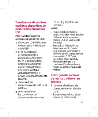 Transferencia de archivos            en su PC y transferir los
mediante dispositivos de             archivos.
almacenamiento masivo           NOTAS:
USB                             •	 Primero debe instalar la
                                   tarjeta microSD. No es posible
Para transferir archivos           utilizar el almacenamiento
mediante dispositivos USB:         masivo USB sin una tarjeta
1 	 Conecte el LG-P970h a una      microSD.
    computadora mediante un     •	 Tras utilizar la función de
    cable USB.                     almacenamiento masivo
                                   USB, si desea sincronizar el
2 	 Si no ha instalado             teléfono con la computadora
    el controlador de la
                                   a través de LG PC Suite,
    plataforma Android de          necesitará tocar Config.,
    LG en la computadora,          Almacenamiento y, a
    necesitará cambiar los         continuación, desactivar el
    ajustes manualmente.           modo De almacenamiento
    Seleccione Config.            masivo.
    Almacenamiento  y
    activar De almacenamiento   Cómo guardar archivos
    masivo.                     de música o video en su
3 	 Toque Activar               teléfono
    almacenamiento USB en el    1 	 Conecte el teléfono a la
    teléfono.                       computadora con el cable
4 	 Ahora puede ver                 USB.
    los contenidos de           •	 Toque y arrastre hacia abajo
    almacenamiento masivo          la barra de estado de la
                                                                 59
 