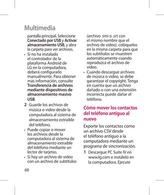 Multimedia
   pantalla principal. Seleccione      (archivo .smi o .srt con
   Conectado por USB y Activar         el mismo nombre que el
   almacenamiento USB, y abra          archivo de video), colóquelos
   la carpeta para ver archivos.       en la misma carpeta para que
•	 Si no ha instalado                  los subtítulos se muestren
   el controlador de la                automáticamente cuando
   plataforma Android de               reproduzca el archivo de
   LG en la computadora,               video.
   deberá configurarlo              •	 Cuando descargue archivos
   manualmente. Para obtener           de música o video, se debe
   más información, consulte           garantizar el copyright. Tenga
   Transferencia de archivos           en cuenta que un archivo
   mediante dispositivos de            dañado o con una extensión
   almacenamiento masivo               incorrecta puede dañar el
   USB.                                teléfono.
2 	 Guarde los archivos de
    música o video desde la         Cómo mover los contactos
    computadora al sistema de       del teléfono antiguo al
    almacenamiento extraíble        nuevo
    del teléfono.                   Exporte los contactos como
•	 Puede copiar o mover             un archivo CSV desde
   los archivos desde la            el teléfono antiguo a la
   computadora al sistema de
   almacenamiento extraíble         computadora mediante un
   del teléfono mediante un         programa de sincronización.
   lector de tarjetas.              1 	 Descargue PC Suite IV en
•	 Si hay un archivo de video         www.lg.com e instálelo en
   con un archivo de subtítulos       la computadora. Ejecute
60
 