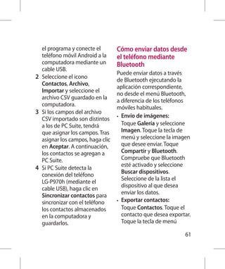 el programa y conecte el        Cómo enviar datos desde
    teléfono móvil Android a la     el teléfono mediante
    computadora mediante un         Bluetooth
    cable USB.
                                    Puede enviar datos a través
2 	 Seleccione el icono             de Bluetooth ejecutando la
    Contactos, Archivo,
                                    aplicación correspondiente,
    Importar y seleccione el
                                    no desde el menú Bluetooth,
    archivo CSV guardado en la
                                    a diferencia de los teléfonos
    computadora.
                                    móviles habituales.
3 	 Si los campos del archivo
                                    •	 Envío de imágenes:
    CSV importado son distintos
    a los de PC Suite, tendrá          Toque Galería y seleccione
    que asignar los campos. Tras       Imagen. Toque la tecla de
    asignar los campos, haga clic      menú y seleccione la imagen
    en Aceptar. A continuación,        que desee enviar. Toque
    los contactos se agregan a         Compartir y Bluetooth.
    PC Suite.                          Compruebe que Bluetooth
                                       esté activado y seleccione
4 	 Si PC Suite detecta la
                                       Buscar dispositivos.
    conexión del teléfono
                                       Seleccione de la lista el
    LG-P970h (mediante el
                                       dispositivo al que desea
    cable USB), haga clic en
                                       enviar los datos.
    Sincronizar contactos para
    sincronizar con el teléfono     •	 Exportar contactos:
    los contactos almacenados          Toque Contactos. Toque el
    en la computadora y                contacto que desea exportar.
    guardarlos.                        Toque la tecla de menú

                                                                61
 