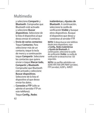 Multimedia
   y seleccione Compartir y           inalámbricas y Ajustes de
   Bluetooth. Compruebe que           Bluetooth. A continuación,
   Bluetooth esté activado            seleccione la casilla de
   y seleccione Buscar                verificación Visible y busque
   dispositivos. Seleccione de        otros dispositivos. Busque
   la lista el dispositivo al que     el dispositivo que desea y
   desea enviar el contacto.          conéctese al servidor FTP.
•	 Envío de varios contactos:       NOTA: Si desea buscar este teléfono
   Toque Contactos. Para            desde otros dispositivos, vaya
   seleccionar más de un            a Config., Redes inalámbricas
                                    y Ajustes de Bluetooth. A
   contacto, toque la tecla         continuación, seleccione la casilla
   de menú y a continuación         de verificación Visible. La casilla de
   toque Compartir. Seleccione      verificación se desactiva tras 120
   los contactos que quiera         segundos.
   enviar o toque Marcar todo,      NOTA: Los perfiles admitidos son
   Compartir y Bluetooth.           SDAP, HFP, HSP, OPP, PBAP (servidor),
   Compruebe que Bluetooth          FTP (servidor), A2DP y AVRCP.
   esté activado y seleccione
   Buscar dispositivos.
   Seleccione de la lista el
   dispositivo al que desea
   enviar los datos.
•	 Conexión a FTP (sólo se
   admite el servidor FTP en
   este teléfono):
   Toque Config., Redes
62
 