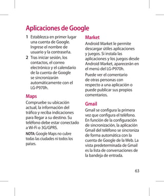 Aplicaciones de Google
1 	 Establezca en primer lugar    Market
    una cuenta de Google.         Android Market le permite
    Ingrese el nombre de          descargar útiles aplicaciones
    usuario y la contraseña.      y juegos. Si instala las
2 	 Tras iniciar sesión, los      aplicaciones y los juegos desde
    contactos, el correo          Android Market, aparecerán en
    electrónico y el calendario   el menú del LG-P970h.
    de la cuenta de Google        Puede ver el comentario
    se sincronizarán              de otras personas con
    automáticamente con el        respecto a una aplicación o
    LG-P970h.                     puede publicar sus propios
Maps                              comentarios.
Compruebe su ubicación            Gmail
actual, la información del
                                  Gmail se configura la primera
tráfico y reciba indicaciones
                                  vez que configura el teléfono.
para llegar a su destino. Su
                                  En función de la configuración
teléfono debe estar conectado
                                  de sincronización, la aplicación
a Wi-Fi o 3G/GPRS.
                                  Gmail del teléfono se sincroniza
NOTA: Google Maps no cubre        de forma automática con la
todas las ciudades ni todos los   cuenta de Google de la Web. La
países.                           vista predeterminada de Gmail
                                  es la lista de conversaciones de
                                  la bandeja de entrada.


                                                               63
 