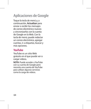 Aplicaciones de Google
Toque la tecla de menú y, a
continuación, Actualizar para
enviar o recibir los mensajes
de correo electrónico nuevos
y sincronizarlos con la cuenta
de Google en la Web. Con la
tecla de menú, puede redactar
un correo electrónico, agregar
cuentas, ir a etiquetas, buscar y
más opciones.
YouTube
YouTube es un sitio Web
gratuito en el que puede ver o
cargar videos.
NOTA: Puede acceder a YouTube
con su cuenta de Google pero
necesita una cuenta de YouTube
para utilizar algunos servicios
como la carga de videos.




64
 