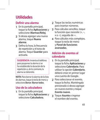 Utilidades
Definir una alarma                        2 	 Toque las teclas numéricas
                                             para insertar números.
1 	 En la pantalla principal,
    toque la ficha Aplicaciones y         3 	 Para cálculos sencillos, toque
    seleccione Alarmas/Reloj.                 la función que necesite (+, –,
                                              x o ÷), seguida de =.
2 	 Si desea agregar una nueva
    alarma, toque Nueva                   4 	 Para cálculos más complejos,
    alarma.                                   toque la tecla de menú
                                              y Panel de funciones
3 	 Defina la hora, la frecuencia
    de repetición y el tono de                avanzadas.
    alarma. Toque Guardar para
                                          Adición de eventos al
    activarla.
                                          calendario
 SUGERENCIA: Invierta el teléfono         1 	 En la pantalla principal,
 para posponer la alarma si se                toque la ficha Aplicaciones y
 ha establecido la duración de la             seleccione Calendario. Para
 repetición o, de lo contrario, la            utilizar la opción Calendario,
 alarma se detendrá.                          deberá crear en primer lugar
NOTA: Para borrar la alarma de la lista       una cuenta de Google.
de alarmas, toque la tecla de menú y      2 	 Para seleccionar el evento,
seleccione Borrar /Borrar todos.              toque la fecha. Manténgala
                                              presionada si desea agregar
Uso de la calculadora                         un nuevo evento y toque
1 	 En la pantalla principal,                 Evento nuevo.
   toque la ficha Aplicaciones y
                                          3 	 Toque Asunto e ingrese
   seleccione Calculadora.                    el nombre del evento.

                                                                          65
 