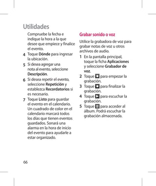 Utilidades
    Compruebe la fecha e           Grabar sonido o voz
    indique la hora a la que
                                   Utilice la grabadora de voz para
    desee que empiece y finalice
                                   grabar notas de voz u otros
    el evento.
                                   archivos de audio.
4 	 Toque Dónde para ingresar      1 	 En la pantalla principal,
    la ubicación.
                                       toque la ficha Aplicaciones
5 	 Si desea agregar una               y seleccione Grabador de
    nota al evento, seleccione         voz.
    Descripción.
                                   2 	 Toque para empezar la
6 	 Si desea repetir el evento,        grabación.
    seleccione Repetición y        3 	 Toque para finalizar la
    establezca Recordatorios si        grabación.
    es necesario.
                                   4 	 Toque para escuchar la
7 	 Toque Listo para guardar           grabación.
    el evento en el calendario.
                                   5 	 Toque para acceder al
    Un cuadrado de color en el
                                       álbum. Podrá escuchar la
    calendario marcará todos
                                       grabación almacenada.
    los días que tienen eventos
    guardados. Sonará una
    alarma en la hora de inicio
    del evento para ayudarle a
    estar organizado.




66
 