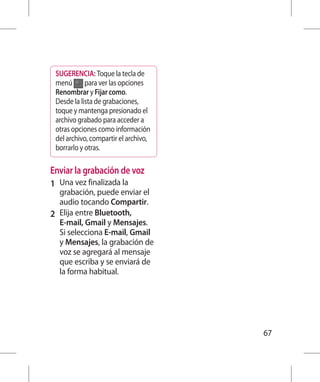 SUGERENCIA: Toque la tecla de
 menú para ver las opciones
 Renombrar y Fijar como.
 Desde la lista de grabaciones,
 toque y mantenga presionado el
 archivo grabado para acceder a
 otras opciones como información
 del archivo, compartir el archivo,
 borrarlo y otras.

Enviar la grabación de voz
1 	 Una vez finalizada la
    grabación, puede enviar el
    audio tocando Compartir.
2 	 Elija entre Bluetooth,
    E-mail, Gmail y Mensajes.
    Si selecciona E-mail, Gmail
    y Mensajes, la grabación de
    voz se agregará al mensaje
    que escriba y se enviará de
    la forma habitual.




                                      67
 