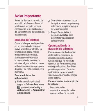Aviso importante
Antes de llamar al servicio de    2 	 Cuando se muestren todas
atención al cliente o llevar el       las aplicaciones, desplácese y
teléfono al servicio técnico,         seleccione la aplicación que
compruebe si los problemas            desea desinstalar.
de su teléfono se describen en    3 	 Toque Desinstalar y,
esta sección.                         después, Aceptar para
                                      desinstalar la aplicación
Memoria del teléfono                  seleccionada.
Cuando el espacio disponible
en la memoria del teléfono        Optimización de la
móvil sea inferior al 10%, su      duración de la batería
teléfono no podrá recibir         Puede aumentar la duración
ningún mensaje nuevo.             de la batería mediante la
Es necesario comprobar            desconexión de aquellas
la memoria del teléfono y         funciones que no necesita
eliminar algunos datos, como      ejecutar de forma constante
aplicaciones o mensajes, para     en segundo plano. También
disponer de más espacio en la     puede supervisar cómo las
memoria.                          aplicaciones y recursos del
Para administrar las              sistema consumen la energía
aplicaciones:                     de la batería.
1 	 En la pantalla principal,     Para aumentar la duración de
    toque la ficha Aplicaciones   la batería:
        y seleccione Config.     •	 Desconecte las
    Aplicaciones  Administrar       comunicaciones de radio
    aplicaciones.                    que no utilice. Si no está
                                                                5
 