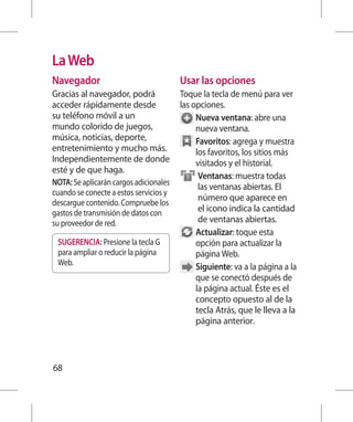 La Web
Navegador                               Usar las opciones
Gracias al navegador, podrá             Toque la tecla de menú para ver
acceder rápidamente desde               las opciones.
su teléfono móvil a un                       Nueva ventana: abre una
mundo colorido de juegos,                    nueva ventana.
música, noticias, deporte,                   Favoritos: agrega y muestra
entretenimiento y mucho más.                  los favoritos, los sitios más
Independientemente de donde                   visitados y el historial.
esté y de que haga.
                                               Ventanas: muestra todas
NOTA: Se aplicarán cargos adicionales
                                                las ventanas abiertas. El
cuando se conecte a estos servicios y
                                                número que aparece en
descargue contenido. Compruebe los
gastos de transmisión de datos con              el icono indica la cantidad
su proveedor de red.                            de ventanas abiertas.
                                             Actualizar: toque esta
 SUGERENCIA: Presione la tecla G              opción para actualizar la
 para ampliar o reducir la página             página Web.
 Web.                                        Siguiente: va a la página a la
                                              que se conectó después de
                                              la página actual. Éste es el
                                             concepto opuesto al de la
                                             tecla Atrás, que le lleva a la
                                             página anterior.



68
 