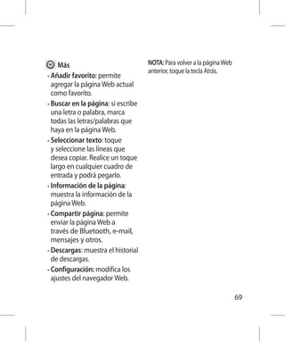 Más                            NOTA: Para volver a la página Web
                                     anterior, toque la tecla Atrás.
•  ñadir favorito: permite
  A
  agregar la página Web actual
  como favorito.
•  uscar en la página: si escribe
  B
  una letra o palabra, marca
  todas las letras/palabras que
  haya en la página Web.
•  eleccionar texto: toque
  S
  y seleccione las líneas que
  desea copiar. Realice un toque
  largo en cualquier cuadro de
  entrada y podrá pegarlo.
•  nformación de la página:
  I
  muestra la información de la
  página Web.
•  ompartir página: permite
  C
  enviar la página Web a
  través de Bluetooth, e-mail,
  mensajes y otros.
•  escargas: muestra el historial
  D
  de descargas.
•  onfiguración: modifica los
  C
  ajustes del navegador Web.

                                                                         69
 