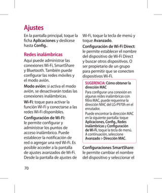 Ajustes
En la pantalla principal, toque la   Wi-Fi, toque la tecla de menú y
ficha Aplicaciones y deslícese       toque Avanzado.
hasta Config..                       Configuración de Wi-Fi Direct:
                                     le permite establecer el nombre
Redes inalámbricas                   del dispositivo de Wi-Fi Direct
Aquí puede administrar las           y buscar otros dispositivos. O
conexiones Wi-Fi, SmartShare         ser propietario de un grupo
y Bluetooth. También puede           para permitir que se conecten
configurar las redes móviles y       dispositivos Wi-Fi.
el modo avión.
                                      SUGERENCIA: Cómo obtener la
Modo avión: si activa el modo         dirección MAC
avión, se desactivarán todas las      Para configurar una conexión en
conexiones inalámbricas.              algunas redes inalámbricas con
Wi-Fi: toque para activar la          filtro MAC, puede requerirse la
                                      dirección MAC del LG-P970h en el
función Wi-Fi y conectarse a las      enrutador.
redes Wi-Fi disponibles.              Puede encontrar la dirección MAC
Configuración de Wi-Fi:               en la siguiente pantalla: toque
le permite configurar y               Aplicaciones, Config., Redes
administrar los puntos de             inalámbricas y Configuración
                                      de Wi-Fi, toque la tecla de menú.
acceso inalámbrico. Puede             A continuación, seleccione
establecer la notificación de         Avanzado  Dirección MAC.
red o agregar una red Wi-Fi. Es
posible acceder a la pantalla        Configuraciones SmartShare:
de ajustes avanzados de Wi-Fi.       le permite cambiar el nombre
Desde la pantalla de ajustes de      del dispositivo y seleccionar el

70
 