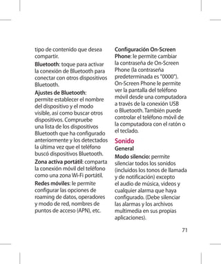 tipo de contenido que desea       Configuración On-Screen
compartir.                        Phone: le permite cambiar
Bluetooth: toque para activar     la contraseña de On-Screen
la conexión de Bluetooth para     Phone (la contraseña
conectar con otros dispositivos   predeterminada es 0000).
Bluetooth.                        On-Screen Phone le permite
Ajustes de Bluetooth:             ver la pantalla del teléfono
permite establecer el nombre      móvil desde una computadora
del dispositivo y el modo         a través de la conexión USB
visible, así como buscar otros    o Bluetooth. También puede
dispositivos. Compruebe           controlar el teléfono móvil de
una lista de los dispositivos     la computadora con el ratón o
Bluetooth que ha configurado      el teclado.
anteriormente y los detectados    Sonido
la última vez que el teléfono     General
buscó dispositivos Bluetooth.     Modo silencio: permite
Zona activa portátil: comparta    silenciar todos los sonidos
la conexión móvil del teléfono    (incluidos los tonos de llamada
como una zona Wi-Fi portátil.     y de notificación) excepto
Redes móviles: le permite         el audio de música, videos y
configurar las opciones de        cualquier alarma que haya
roaming de datos, operadores      configurado. (Debe silenciar
y modo de red, nombres de         las alarmas y los archivos
puntos de acceso (APN), etc.      multimedia en sus propias
                                  aplicaciones).

                                                              71
 