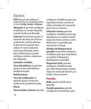 Ajustes
NOTA: Después de establecer el            configurar el teléfono para que
modo silencio, no será posible utilizar   reproduzca tonos cuando se
el menú Config., Sonido y Volumen.        utiliza el teclado de marcación
Vibración: le permite configurar          para marcar números.
el teléfono en modo vibración             Selección sonora: permite
cuando reciba una llamada.                configurar el teléfono para que
Volumen: le permite ajustar el            reproduzca un sonido cuando
volumen de tono, de archivos              toque las teclas, iconos u otros
multimedia y de las alarmas.              elementos en pantalla que
Si desmarca la opción para                reaccionan al toque.
utilizar el mismo volumen                 Sonidos de bloqueo de la
tanto para llamadas como                  pantalla: le permite configurar
para notificaciones, puede                el teléfono para que reproduzca
configurar ambos volúmenes                un sonido al bloquear y
por separado.                             desbloquear la pantalla.
Llamadas recibidas                        Respuesta táctil: permite
Tono del teléfono: le permite             configurar el teléfono para
ajustar el tono del teléfono              que vibre brevemente cuando
predeterminado.                           toque las teclas de función y al
Notificaciones                            realizar otras acciones.
Tono de notificación: le                  Pantalla
permite ajustar el tono de
                                          Brillo: ajuste el brillo de la
notificación predeterminado.
                                          pantalla.
Efecto
                                          Pantalla giratoria: permite
Tonos táctiles sonoros: permite           configurar la orientación para
72
 