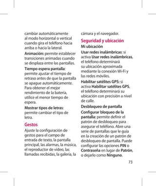cambiar automáticamente              cámara y el navegador.
al modo horizontal o vertical
cuando gira el teléfono hacia
                                     Seguridad y ubicación
arriba o hacia la lateral.           Mi ubicación
Animación: permite establecer        Usar redes inalámbricas: si
transiciones animadas cuando         activa Usar redes inalámbricas,
se desplaza entre las pantallas.     el teléfono determinará
                                     su ubicación aproximada
Tiempo espera pantalla:
                                     mediante la conexión Wi-Fi y
permite ajustar el tiempo de
                                     las redes móviles.
retraso antes de que la pantalla
se apague automáticamente.           Habilitar satélites GPS: si
Para obtener el mejor                activa Habilitar satélites GPS,
rendimiento de la batería,           el teléfono determinará su
utilice el menor tiempo de           ubicación con precisión a nivel
espera.                              de calle.
Mostrar tipos de letras:             Desbloqueo de pantalla
permite cambiar el tipo de           Configurar bloqueo de la
letra.                               pantalla: permite definir el
                                     patrón de desbloqueo para
Gestos                               asegurar el teléfono. Abre una
Ajuste la configuración de           serie de pantallas que le guía
gestos para el campo de              en la creación de un patrón de
entrada de texto, la pantalla        desbloqueo de pantalla. Puede
principal, las alarmas, la música,   configurar las opciones PIN o
el reproductor de video, las         Contraseña en lugar de Patrón,
llamadas recibidas, la galería, la   o dejarlo como Ninguno.
                                                                 73
 