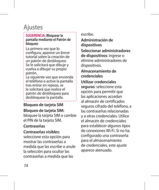 Ajustes
 SUGERENCIA: Bloquear la            escribe.
 pantalla mediante el Patrón de     Administración de
 bloqueo                            dispositivos
 La primera vez que lo
 configura, aparece un breve        Seleccionar administradores
 tutorial sobre la creación de      de dispositivos: ingrese o
 un patrón de desbloqueo.           elimine administradores de
 Se le solicitará que dibuje y      dispositivos.
 vuelva a dibujar su propio
 patrón.                            Almacenamiento de
 La siguiente vez que encienda      credenciales
 el teléfono o active la pantalla   Utilizar credenciales
 tras entrar en reposo, se          seguras: seleccione esta
 le solicitará que realice el
 patrón de desbloqueo para          opción para permitir que
 desbloquear la pantalla.           las aplicaciones accedan
                                    al almacén de certificados
Bloqueo de tarjeta SIM              seguros cifrado del teléfono, a
Bloqueo de tarjeta SIM:             las contraseñas relacionadas
bloquee la tarjeta SIM o cambie     y a otras credenciales. Utilice
el PIN de la tarjeta SIM.           el almacén de credenciales
Contraseñas                         para establecer algunos tipos
Contraseñas visibles:               de conexiones Wi-Fi. Si no ha
seleccione esta opción para         configurado una contraseña
mostrar las contraseñas a           para el almacenamiento
medida que las escribe o anule      de credenciales, este ajuste
la selección para ocultar las       aparece atenuado.
contraseñas a medida que las

74
 