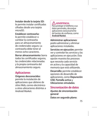 Instalar desde la tarjeta SD:
le permite instalar certificados         ADVERTENCIA:
                                    Para proteger el teléfono y sus
cifrados desde una tarjeta          datos personales, descargue
microSD.                            aplicaciones exclusivamente
Establecer contraseña:              de fuentes de confianza, como
le permite establecer o             Android Market.
cambiar la contraseña              Administrar aplicaciones:
para un almacenamiento             podrá administrar y eliminar
de credenciales seguro. La         aplicaciones instaladas.
contraseña debe tener al           Servicios en ejecución: permite
menos ocho caracteres.             ver y controlar los servicios y las
Borrar almacenamiento: borra       aplicaciones en ejecución. Esta
todos los certificados seguros,    opción muestra los procesos
las credenciales relacionadas      que necesita cada servicio
y la propia contraseña del         en activo y la capacidad de
almacenamiento seguro.             memoria que está utilizando.
                                   Desarrollo: permite establecer
Aplicaciones                       opciones de desarrollo de
Orígenes desconocidos:             aplicaciones, como Depuración
permite la instalación de          USB, Pantalla activa y
aplicaciones que obtiene de        Ubicaciones simuladas.
sitios Web, correo electrónico
u otras ubicaciones distintas a    Sincronización de datos
Android Market.                    Ajustes de sincronización
                                   general
                                   Datos en segundo plano:
                                                                      75
 