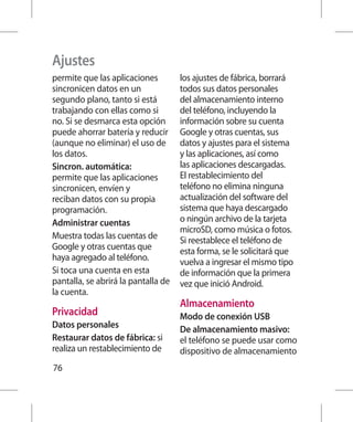 Ajustes
permite que las aplicaciones         los ajustes de fábrica, borrará
sincronicen datos en un              todos sus datos personales
segundo plano, tanto si está         del almacenamiento interno
trabajando con ellas como si         del teléfono, incluyendo la
no. Si se desmarca esta opción       información sobre su cuenta
puede ahorrar batería y reducir      Google y otras cuentas, sus
(aunque no eliminar) el uso de       datos y ajustes para el sistema
los datos.                           y las aplicaciones, así como
Sincron. automática:                 las aplicaciones descargadas.
permite que las aplicaciones         El restablecimiento del
sincronicen, envíen y                teléfono no elimina ninguna
reciban datos con su propia          actualización del software del
programación.                        sistema que haya descargado
Administrar cuentas                  o ningún archivo de la tarjeta
                                     microSD, como música o fotos.
Muestra todas las cuentas de         Si reestablece el teléfono de
Google y otras cuentas que           esta forma, se le solicitará que
haya agregado al teléfono.           vuelva a ingresar el mismo tipo
Si toca una cuenta en esta           de información que la primera
pantalla, se abrirá la pantalla de   vez que inició Android.
la cuenta.
                                     Almacenamiento
Privacidad                           Modo de conexión USB
Datos personales                     De almacenamiento masivo:
Restaurar datos de fábrica: si       el teléfono se puede usar como
realiza un restablecimiento de       dispositivo de almacenamiento
76
 