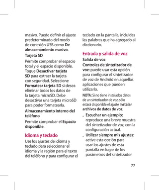 masivo. Puede definir el ajuste     teclado en la pantalla, incluidas
predeterminado del modo             las palabras que ha agregado al
de conexión USB como De             diccionario.
almacenamiento masivo.
Tarjeta SD                          Entrada y salida de voz
Permite comprobar el espacio        Salida de voz
total y el espacio disponible.      Controles de sintetizador de
Toque Desactivar tarjeta            voz: puede usar esta opción
SD para extraer la tarjeta          para configurar el sintetizador
con seguridad. Seleccione           de voz de Android en aquellas
Formatear tarjeta SD si desea       aplicaciones que pueden
eliminar todos los datos de         utilizarlo.
la tarjeta microSD. Debe            NOTA: Si no tiene instalados datos
desactivar una tarjeta microSD      de un sintetizador de voz, sólo
para poder formatearla.             estará disponible el ajuste Instalar
Almacenamiento interno del          archivos de datos de voz.
teléfono                            •	 Escuchar un ejemplo:
Permite comprobar el Espacio           reproduce una breve muestra
disponible.                            del sintetizador de voz, con la
                                       configuración actual.
Idioma y teclado                    •	 Utilizar siempre mis ajustes:
Use los ajustes de idioma y            active esta opción para
teclado para seleccionar el            usar los ajustes de esta
idioma y la región para el texto       pantalla en lugar de los
del teléfono y para configurar el      parámetros del sintetizador

                                                                       77
 
