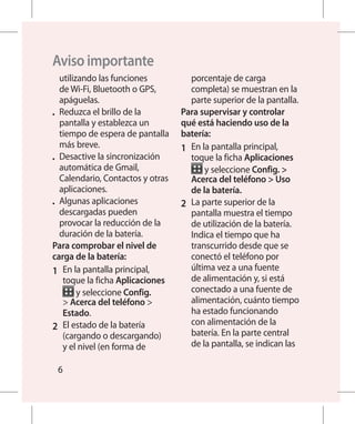 Aviso importante
   utilizando las funciones            porcentaje de carga
   de Wi-Fi, Bluetooth o GPS,          completa) se muestran en la
   apáguelas.                          parte superior de la pantalla.
•	 Reduzca el brillo de la         Para supervisar y controlar
   pantalla y establezca un        qué está haciendo uso de la
   tiempo de espera de pantalla    batería:
   más breve.                      1 	 En la pantalla principal,
•	 Desactive la sincronización         toque la ficha Aplicaciones
   automática de Gmail,                    y seleccione Config. 
   Calendario, Contactos y otras       Acerca del teléfono  Uso
   aplicaciones.                       de la batería.
•	 Algunas aplicaciones            2 	 La parte superior de la
   descargadas pueden                  pantalla muestra el tiempo
   provocar la reducción de la         de utilización de la batería.
   duración de la batería.             Indica el tiempo que ha
Para comprobar el nivel de             transcurrido desde que se
carga de la batería:                   conectó el teléfono por
1 	 En la pantalla principal,          última vez a una fuente
    toque la ficha Aplicaciones        de alimentación y, si está
         y seleccione Config.          conectado a una fuente de
     Acerca del teléfono             alimentación, cuánto tiempo
    Estado.                            ha estado funcionando
2 	 El estado de la batería            con alimentación de la
    (cargando o descargando)           batería. En la parte central
    y el nivel (en forma de            de la pantalla, se indican las

 6
 