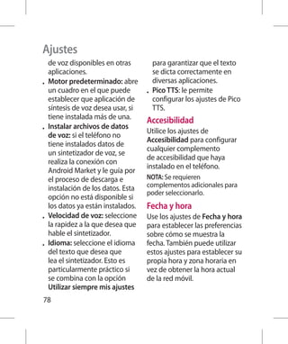 Ajustes
     de voz disponibles en otras         para garantizar que el texto
     aplicaciones.                       se dicta correctamente en
•	   Motor predeterminado: abre          diversas aplicaciones.
     un cuadro en el que puede        •	 Pico TTS: le permite
     establecer que aplicación de        configurar los ajustes de Pico
     síntesis de voz desea usar, si      TTS.
     tiene instalada más de una.
                                      Accesibilidad
•	   Instalar archivos de datos
                                      Utilice los ajustes de
     de voz: si el teléfono no
                                      Accesibilidad para configurar
     tiene instalados datos de
                                      cualquier complemento
     un sintetizador de voz, se
                                      de accesibilidad que haya
     realiza la conexión con
                                      instalado en el teléfono.
     Android Market y le guía por
     el proceso de descarga e         NOTA: Se requieren
     instalación de los datos. Esta   complementos adicionales para
                                      poder seleccionarlo.
     opción no está disponible si
     los datos ya están instalados.   Fecha y hora
•	   Velocidad de voz: seleccione     Use los ajustes de Fecha y hora
     la rapidez a la que desea que    para establecer las preferencias
     hable el sintetizador.           sobre cómo se muestra la
•	   Idioma: seleccione el idioma     fecha. También puede utilizar
     del texto que desea que          estos ajustes para establecer su
     lea el sintetizador. Esto es     propia hora y zona horaria en
     particularmente práctico si      vez de obtener la hora actual
     se combina con la opción         de la red móvil.
     Utilizar siempre mis ajustes
78
 