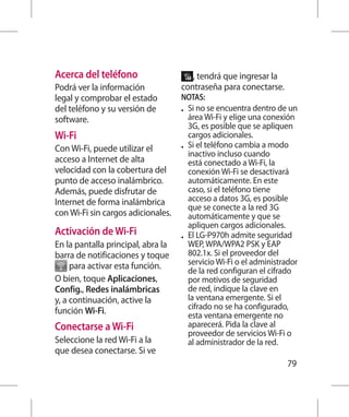Acerca del teléfono                    , tendrá que ingresar la
Podrá ver la información            contraseña para conectarse.
legal y comprobar el estado         NOTAS:
del teléfono y su versión de        •	 Si no se encuentra dentro de un
software.                              área Wi-Fi y elige una conexión
                                       3G, es posible que se apliquen
Wi-Fi                                  cargos adicionales.
Con Wi-Fi, puede utilizar el        •	 Si el teléfono cambia a modo
                                       inactivo incluso cuando
acceso a Internet de alta              está conectado a Wi-Fi, la
velocidad con la cobertura del         conexión Wi-Fi se desactivará
punto de acceso inalámbrico.           automáticamente. En este
Además, puede disfrutar de             caso, si el teléfono tiene
Internet de forma inalámbrica          acceso a datos 3G, es posible
                                       que se conecte a la red 3G
con Wi-Fi sin cargos adicionales.      automáticamente y que se
                                       apliquen cargos adicionales.
Activación de Wi-Fi                 •	 El LG-P970h admite seguridad
En la pantalla principal, abra la      WEP, WPA/WPA2 PSK y EAP
barra de notificaciones y toque        802.1x. Si el proveedor del
     para activar esta función.        servicio Wi-Fi o el administrador
                                       de la red configuran el cifrado
O bien, toque Aplicaciones,            por motivos de seguridad
Config., Redes inalámbricas            de red, indique la clave en
y, a continuación, active la           la ventana emergente. Si el
función Wi-Fi.                         cifrado no se ha configurado,
                                       esta ventana emergente no
Conectarse a Wi-Fi                     aparecerá. Pida la clave al
                                       proveedor de servicios Wi-Fi o
Seleccione la red Wi-Fi a la           al administrador de la red.
que desea conectarse. Si ve
                                                                    79
 