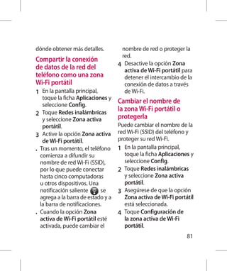 dónde obtener más detalles.            nombre de red o proteger la
                                       red.
Compartir la conexión
de datos de la red del               4 	 Desactive la opción Zona
                                         activa de Wi-Fi portátil para
teléfono como una zona                   detener el intercambio de la
Wi-Fi portátil                           conexión de datos a través
1 	 En la pantalla principal,            de Wi-Fi.
    toque la ficha Aplicaciones y
    seleccione Config.
                                     Cambiar el nombre de
                                     la zona Wi-Fi portátil o
2 	 Toque Redes inalámbricas
    y seleccione Zona activa         protegerla
    portátil.                        Puede cambiar el nombre de la
                                     red Wi-Fi (SSID) del teléfono y
3 	 Active la opción Zona activa
    de Wi-Fi portátil.               proteger su red Wi-Fi.
•	 Tras un momento, el teléfono      1 	 En la pantalla principal,
   comienza a difundir su                toque la ficha Aplicaciones y
   nombre de red Wi-Fi (SSID),           seleccione Config.
   por lo que puede conectar         2 	 Toque Redes inalámbricas
   hasta cinco computadoras              y seleccione Zona activa
   u otros dispositivos. Una             portátil.
   notificación saliente     se      3 	 Asegúrese de que la opción
   agrega a la barra de estado y a       Zona activa de Wi-Fi portátil
   la barra de notificaciones.           está seleccionada.
•	 Cuando la opción Zona             4 	 Toque Configuración de
   activa de Wi-Fi portátil esté         la zona activa de Wi-Fi
   activada, puede cambiar el            portátil.
                                                                   81
 