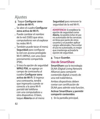 Ajustes
5 	 Toque Configurar zona              Seguridad para remover la
      activa de Wi-Fi.                 seguridad de la red Wi-Fi.
•	   Se abre el cuadro Configurar
     zona activa de Wi-Fi.             ADVERTENCIA: Si establece la
                                       opción de seguridad como
•	   Puede cambiar el nombre           Abierta, no podrá evitar el uso
     de la red (SSID) que otras        no autorizado de los servicios
     computadoras ven al explorar      en línea por parte de otros
     las redes Wi-Fi.                  usuarios y se pueden aplicar
                                       cargos adicionales. Para evitar
•	   También puede tocar el menú       el uso no autorizado, es mejor
     Seguridad para configurar         que mantenga activada la
     la red con acceso protegido       opción de seguridad.
     Wi-Fi (WPA2), con una clave
     previamente compartida           6 	 Toque Guardar.
     (PSK).                           Uso de SmartShare
•	   Si toca la opción de seguridad   SmartShare usa la tecnología
     WPA2 PSK, se agrega un           DLNA (Digital Living Network
     campo de contraseña al           Alliance) para compartir
     cuadro Configurar zona           contenido digital a través de
     activa de Wi-Fi. Si ingresa      una red inalámbrica.
     una contraseña, tendrá           Ambos dispositivos deben
     que ingresarla cuando se         contar con certificación de
     conecte a la zona Wi-Fi          DLNA para admitir esta función.
     portátil del teléfono
     con una computadora u            Activar SmartShare y permitir
     otro dispositivo. O bien,        compartir contenidos
     toque Abierta en el menú         1 	 En la pantalla principal,
82
 
