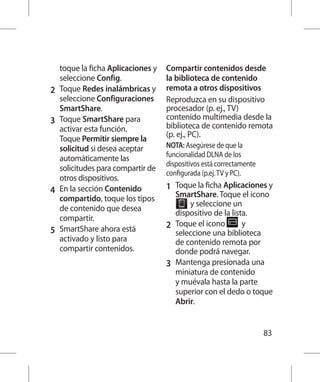 toque la ficha Aplicaciones y   Compartir contenidos desde
    seleccione Config.              la biblioteca de contenido
2 	 Toque Redes inalámbricas y      remota a otros dispositivos
    seleccione Configuraciones      Reproduzca en su dispositivo
    SmartShare.                     procesador (p. ej., TV)
3 	 Toque SmartShare para           contenido multimedia desde la
    activar esta función.           biblioteca de contenido remota
    Toque Permitir siempre la       (p. ej., PC).
    solicitud si desea aceptar      NOTA: Asegúrese de que la
    automáticamente las             funcionalidad DLNA de los
                                    dispositivos está correctamente
    solicitudes para compartir de
                                    configurada (p.ej. TV y PC).
    otros dispositivos.
4 	 En la sección Contenido         1 	 Toque la ficha Aplicaciones y
    compartido, toque los tipos         SmartShare. Toque el icono 	
                                            y seleccione un
    de contenido que desea
                                        dispositivo de la lista.
    compartir.
                                    2 	 Toque el icono        y
5 	 SmartShare ahora está               seleccione una biblioteca
    activado y listo para               de contenido remota por
    compartir contenidos.               donde podrá navegar.
                                    3 	 Mantenga presionada una
                                        miniatura de contenido
                                        y muévala hasta la parte
                                        superior con el dedo o toque
                                        Abrir.


                                                                      83
 