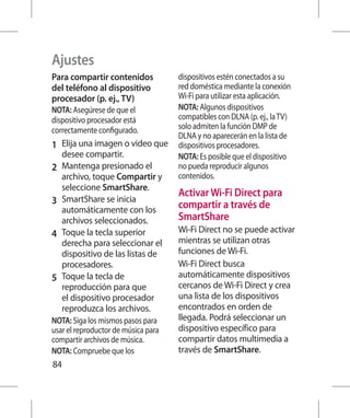 Ajustes
Para compartir contenidos            dispositivos estén conectados a su
del teléfono al dispositivo          red doméstica mediante la conexión
procesador (p. ej., TV)              Wi-Fi para utilizar esta aplicación.
NOTA: Asegúrese de que el            NOTA: Algunos dispositivos
dispositivo procesador está          compatibles con DLNA (p. ej., la TV)
correctamente configurado.           solo admiten la función DMP de
                                     DLNA y no aparecerán en la lista de
1 	 Elija una imagen o video que     dispositivos procesadores.
   desee compartir.                  NOTA: Es posible que el dispositivo
2 	 Mantenga presionado el           no pueda reproducir algunos
    archivo, toque Compartir y       contenidos.
    seleccione SmartShare.
                                     Activar Wi-Fi Direct para
3 	 SmartShare se inicia             compartir a través de
    automáticamente con los
    archivos seleccionados.          SmartShare
4 	 Toque la tecla superior          Wi-Fi Direct no se puede activar
    derecha para seleccionar el      mientras se utilizan otras
    dispositivo de las listas de     funciones de Wi-Fi.
    procesadores.                    Wi-Fi Direct busca
5 	 Toque la tecla de                automáticamente dispositivos
    reproducción para que            cercanos de Wi-Fi Direct y crea
    el dispositivo procesador        una lista de los dispositivos
    reproduzca los archivos.         encontrados en orden de
NOTA: Siga los mismos pasos para     llegada. Podrá seleccionar un
usar el reproductor de música para   dispositivo específico para
compartir archivos de música.        compartir datos multimedia a
NOTA: Compruebe que los              través de SmartShare.
84
 