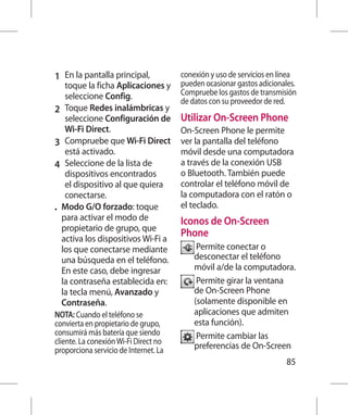 1 	 En la pantalla principal,         conexión y uso de servicios en línea
    toque la ficha Aplicaciones y      pueden ocasionar gastos adicionales.
    seleccione Config.                 Compruebe los gastos de transmisión
                                       de datos con su proveedor de red.
2 	 Toque Redes inalámbricas y
    seleccione Configuración de        Utilizar On-Screen Phone
    Wi-Fi Direct.                      On-Screen Phone le permite
3 	 Compruebe que Wi-Fi Direct         ver la pantalla del teléfono
    está activado.                     móvil desde una computadora
4 	 Seleccione de la lista de          a través de la conexión USB
    dispositivos encontrados           o Bluetooth. También puede
    el dispositivo al que quiera       controlar el teléfono móvil de
    conectarse.                        la computadora con el ratón o
•	 Modo G/O forzado: toque             el teclado.
   para activar el modo de             Iconos de On-Screen
   propietario de grupo, que
   activa los dispositivos Wi-Fi a
                                       Phone
   los que conectarse mediante              P
                                             ermite conectar o
   una búsqueda en el teléfono.            desconectar el teléfono
   En este caso, debe ingresar             móvil a/de la computadora.
   la contraseña establecida en:            P
                                             ermite girar la ventana
   la tecla menú, Avanzado y               de On-Screen Phone
   Contraseña.                             (solamente disponible en
NOTA: Cuando el teléfono se                aplicaciones que admiten
convierta en propietario de grupo,         esta función).
consumirá más batería que siendo            P
                                             ermite cambiar las
cliente. La conexión Wi-Fi Direct no
proporciona servicio de Internet. La       preferencias de On-Screen
                                                                       85
 