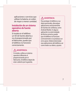 aplicaciones o servicios que
                                          ADVERTENCIA:
  utilizan la batería, en orden
  de mayor a menor cantidad.         Para proteger el teléfono y sus
                                     datos personales, descargue
Instalación de un sistema           aplicaciones exclusivamente
 operativo de fuente                 de fuentes de confianza, como
 abierta                             Android Market. Si alguna
                                     aplicación no está instalada
Si instala en el teléfono            de forma correcta, puede
un SO de fuente abierta y            que el teléfono no funcione
no el proporcionado por              correctamente o se produzca un
el fabricante, puede que             error grave. Deberá desinstalar
el teléfono no funcione              esas aplicaciones del teléfono, así
correctamente.                       como todos sus datos y ajustes.

      ADVERTENCIA:
 Si instala y utiliza un sistema
 operativo diferente al
 proporcionando por el
 fabricante, el teléfono dejará de
 estar cubierto por la garantía.




                                                                       7
 