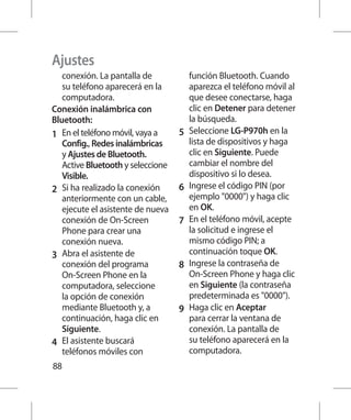 Ajustes
    conexión. La pantalla de            función Bluetooth. Cuando
    su teléfono aparecerá en la         aparezca el teléfono móvil al
    computadora.                        que desee conectarse, haga
Conexión inalámbrica con                clic en Detener para detener
Bluetooth:                              la búsqueda.
1 	 En el teléfono móvil, vaya a    5 	 Seleccione LG-P970h en la
    Config., Redes inalámbricas         lista de dispositivos y haga
    y Ajustes de Bluetooth.             clic en Siguiente. Puede
    Active Bluetooth y seleccione       cambiar el nombre del
    Visible.                            dispositivo si lo desea.
2 	 Si ha realizado la conexión     6 	 Ingrese el código PIN (por
    anteriormente con un cable,         ejemplo 0000) y haga clic
    ejecute el asistente de nueva       en OK.
    conexión de On-Screen           7 	 En el teléfono móvil, acepte
    Phone para crear una                la solicitud e ingrese el
    conexión nueva.                     mismo código PIN; a
3 	 Abra el asistente de                continuación toque OK.
    conexión del programa           8 	 Ingrese la contraseña de
    On-Screen Phone en la               On-Screen Phone y haga clic
    computadora, seleccione             en Siguiente (la contraseña
    la opción de conexión               predeterminada es 0000).
    mediante Bluetooth y, a         9 	 Haga clic en Aceptar
    continuación, haga clic en          para cerrar la ventana de
    Siguiente.                          conexión. La pantalla de
4 	 El asistente buscará                su teléfono aparecerá en la
    teléfonos móviles con               computadora.
88
 