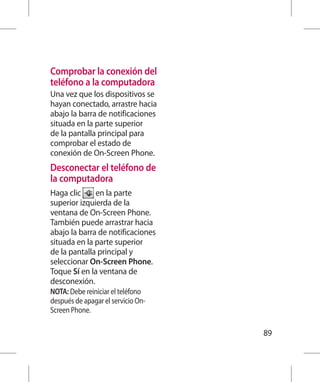Comprobar la conexión del
teléfono a la computadora
Una vez que los dispositivos se
hayan conectado, arrastre hacia
abajo la barra de notificaciones
situada en la parte superior
de la pantalla principal para
comprobar el estado de
conexión de On-Screen Phone.
Desconectar el teléfono de
la computadora
Haga clic     en la parte
superior izquierda de la
ventana de On-Screen Phone.
También puede arrastrar hacia
abajo la barra de notificaciones
situada en la parte superior
de la pantalla principal y
seleccionar On-Screen Phone.
Toque Sí en la ventana de
desconexión.
NOTA: Debe reiniciar el teléfono
después de apagar el servicio On-
Screen Phone.

                                    89
 
