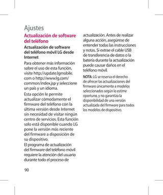 Ajustes
Actualización de software           actualización. Antes de realizar
del teléfono                        alguna acción, asegúrese de
Actualización de software           entender todas las instrucciones
del teléfono móvil LG desde         y notas. Si extrae el cable USB
Internet                            de transferencia de datos o la
                                    batería durante la actualización
Para obtener más información        puede causar daños en el
sobre el uso de esta función,       teléfono móvil.
visite http://update.lgmobile.
com o http://www.lg.com/            NOTA: LG se reserva el derecho
common/index.jsp y seleccione       de ofrecer las actualizaciones del
                                    firmware únicamente a modelos
un país y un idioma.
                                    seleccionados según lo estime
Esta opción le permite              oportuno, y no garantiza la
actualizar cómodamente el           disponibilidad de una versión
firmware del teléfono con la        actualizada del firmware para todos
última versión desde Internet       los modelos de dispositivo.
sin necesidad de visitar ningún
centro de servicios. Esta función
solo está disponible cuando LG
pone la versión más reciente
del firmware a disposición de
su dispositivo.
El programa de actualización
del firmware del teléfono móvil
requiere la atención del usuario
durante todo el proceso de

90
 