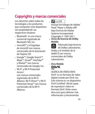 Copyrights y marcas comerciales
Los derechos sobre todas las         •	
tecnologías y los productos             Incluye tecnología de Adobe®
que componen este dispositivo           Flash® Player o Adobe AIR®
son propiedad de sus                    bajo licencia de Adobe
respectivos titulares:                  Systems Incorporated.
•	 Bluetooth® es una marca              Copyright © 1995-2011.
   comercial registrada de           •	 Aviso de licencia de Dolby
   Bluetooth SIG, Inc.                  Mobile
•	 microSD™ y el logotipo                       Fabricado bajo licencia
   de microSD son marcas                        de Dolby Laboratories.
   comerciales de la Asociación         Dolby y el símbolo de la
   de Tarjetas SD.                      doble D son marcas
•	 Google™, Google Search™,             comerciales de Dolby
   Maps™, Gmail™, YouTube™              Laboratories.
   y Market™ son marcas              •	   Divx Mobile
   comerciales de Google, Inc.
•	 Wi-Fi® y Wi-Fi Protected
   Access®                                ACERCA DE VÍDEO DIVX:
   son marcas comerciales                 DivX® es un formato de video
   registradas de la Wi-Fi                digital creado por DivX, Inc.
   Alliance. Wi-Fi Direct™ y Wi-Fi        Este sistema es un dispositivo
   Protected Setup™ son marcas            DivX Certified® oficial capaz
   comerciales de la Wi-Fi                de reproducir video en
   Alliance.                              formato DivX. Visite www.
                                          divx.com para obtener más
                                          información y herramientas
                                                                     91
 