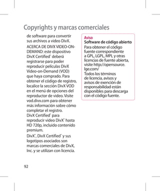 Copyrights y marcas comerciales
 de software para convertir         Aviso
 sus archivos a video DivX.         Software de código abierto
 ACERCA DE DIVX VIDEO-ON-           Para obtener el código
 DEMAND: este dispositivo           fuente correspondiente
 DivX Certified® deberá             a GPL, LGPL, MPL y otras
 registrarse para poder             licencias de fuente abierta,
 reproducir películas DivX          visite http://opensource.
                                    lge.com/
 Video-on-Demand (VOD)
                                    Todos los términos
 que haya comprado. Para            de licencia, avisos y
 obtener el código de registro,     avisos de exención de
 localice la sección DivX VOD       responsabilidad están
 en el menú de opciones del         disponibles para descarga
 reproductor de video. Visite       con el código fuente.
 vod.divx.com para obtener
 más información sobre cómo
 completar el registro.
 DivX Certified® para
 reproducir video DivX® hasta
 HD 720p, incluido contenido
 premium.
 DivX®, DivX Certified® y sus
 logotipos asociados son
 marcas comerciales de DivX,
 Inc. y se utilizan con licencia.


92
 