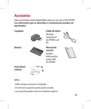 Accesorios
Estos accesorios están disponibles para su uso con el LG-P970h.
(Los elementos que se describen a continuación pueden ser
opcionales).

Cargador                                  Cable de datos
                                          Permite
                                          conectar el
                                          LG-P970h y el
                                          PC.
Batería                                   Manual de
                                          usuario
                                          Facilita
                                          información
                                          acerca del
                                          LG-P970h.
Auriculares
estéreo



NOTA:
•  tilice siempre accesorios LG originales.
  U
• Si no lo hace, la garantía puede quedar anulada.
• Los accesorios pueden variar en las distintas regiones.
                                                              93
 